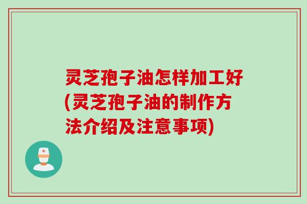 灵芝孢子油怎样加工好(灵芝孢子油的制作方法介绍及注意事项)