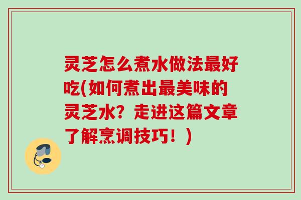 灵芝怎么煮水做法最好吃(如何煮出最美味的灵芝水？走进这篇文章了解烹调技巧！)