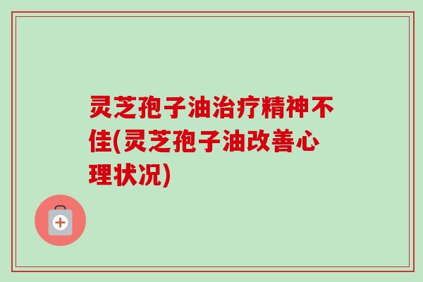 灵芝孢子油治疗精神不佳(灵芝孢子油改善心理状况)