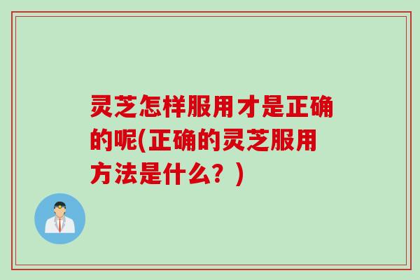 灵芝怎样服用才是正确的呢(正确的灵芝服用方法是什么？)