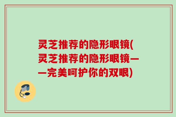 灵芝推荐的隐形眼镜(灵芝推荐的隐形眼镜——完美呵护你的双眼)