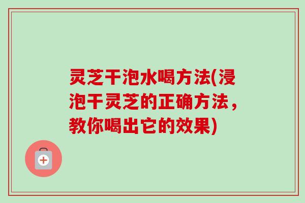 灵芝干泡水喝方法(浸泡干灵芝的正确方法,教你喝出它的效果) 灵芝干泡水喝方法(浸泡干灵芝的正确方法,教你喝出它的效果)