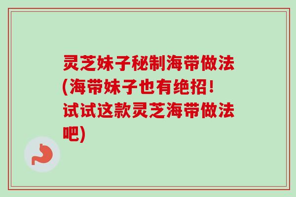 灵芝妹子秘制海带做法(海带妹子也有绝招！试试这款灵芝海带做法吧)