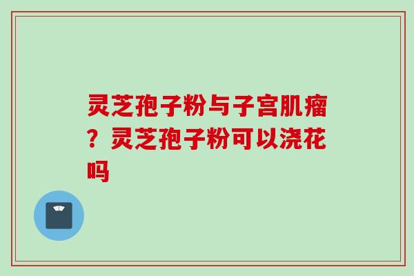 灵芝孢子粉与子宫肌瘤？灵芝孢子粉可以浇花吗