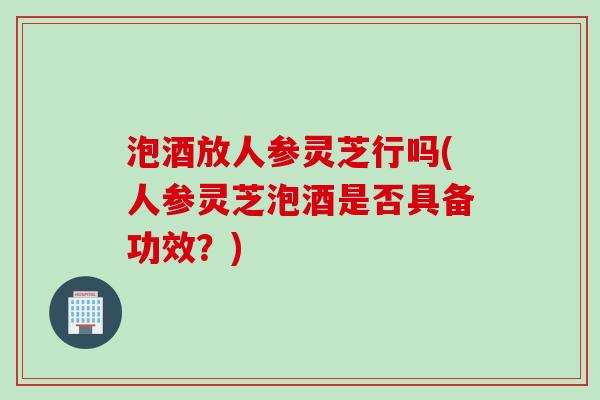 泡酒放人参灵芝行吗(人参灵芝泡酒是否具备功效？)