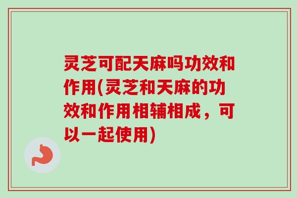 灵芝可配天麻吗功效和作用(灵芝和天麻的功效和作用相辅相成，可以一起使用)