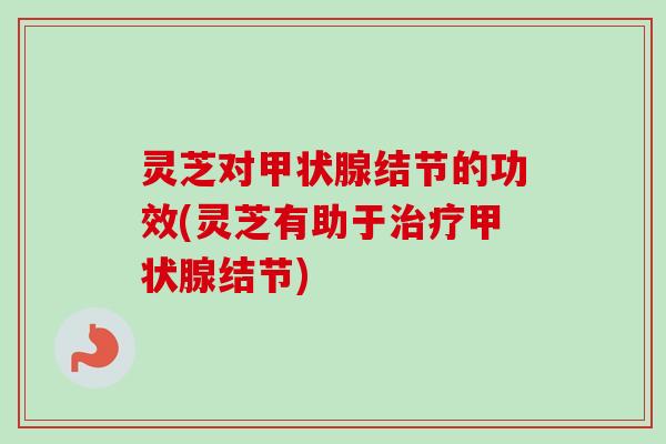 灵芝对甲状腺结节的功效(灵芝有助于治疗甲状腺结节)