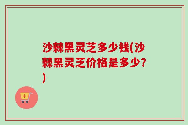 沙棘黑灵芝多少钱(沙棘黑灵芝价格是多少？)