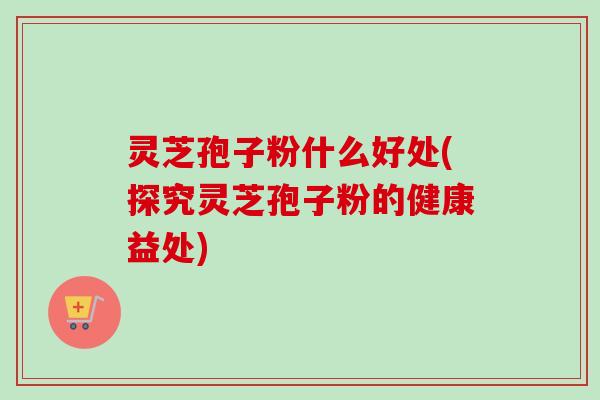 灵芝孢子粉什么好处(探究灵芝孢子粉的健康益处) 灵芝孢子粉什么好处(探究灵芝孢子粉的健康益处)