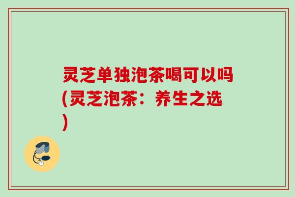 灵芝单独泡茶喝可以吗(灵芝泡茶：养生之选)