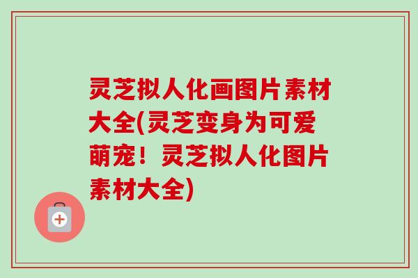 灵芝拟人化画图片素材大全(灵芝变身为可爱萌宠！灵芝拟人化图片素材大全)