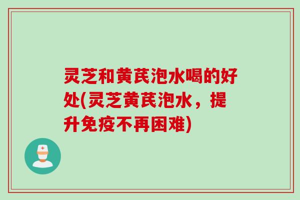 灵芝和黄芪泡水喝的好处(灵芝黄芪泡水，提升免疫不再困难)