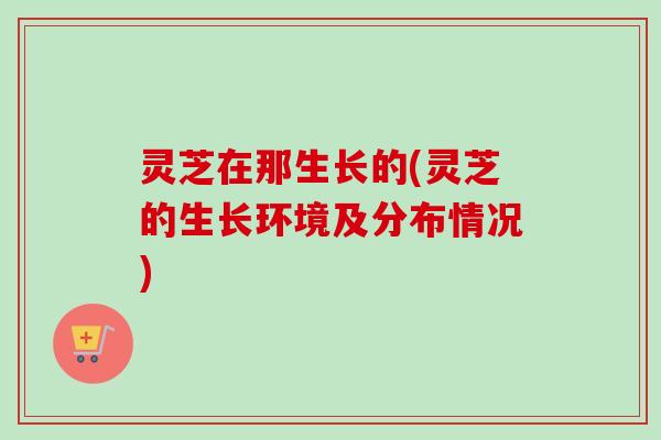 灵芝在那生长的(灵芝的生长环境及分布情况)