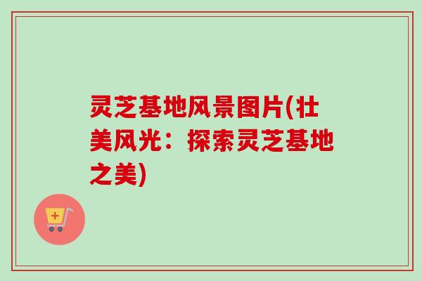 灵芝基地风景图片(壮美风光：探索灵芝基地之美)