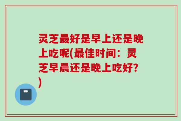 灵芝最好是早上还是晚上吃呢(最佳时间：灵芝早晨还是晚上吃好？)