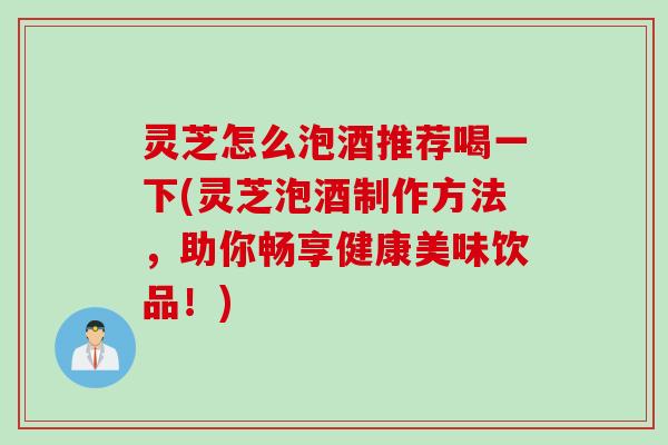灵芝怎么泡酒推荐喝一下(灵芝泡酒制作方法，助你畅享健康美味饮品！)