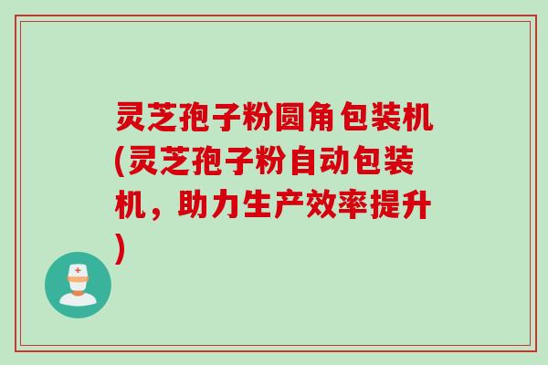 灵芝孢子粉圆角包装机(灵芝孢子粉自动包装机，助力生产效率提升)