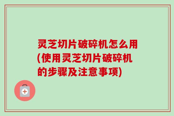 灵芝切片破碎机怎么用(使用灵芝切片破碎机的步骤及注意事项)