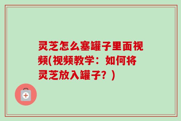 灵芝怎么塞罐子里面视频(视频教学：如何将灵芝放入罐子？)