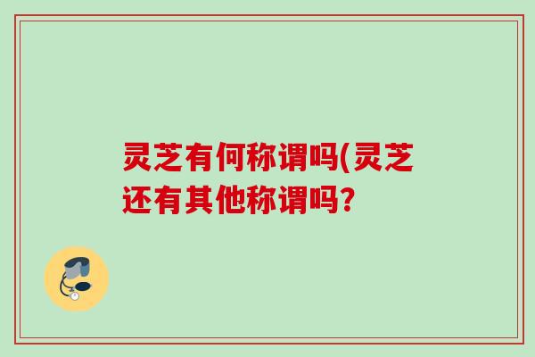 灵芝有何称谓吗(灵芝还有其他称谓吗？
