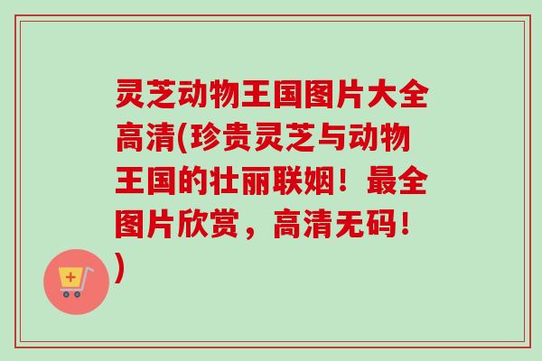 灵芝动物王国图片大全高清(珍贵灵芝与动物王国的壮丽联姻！全图片欣赏，高清无码！)