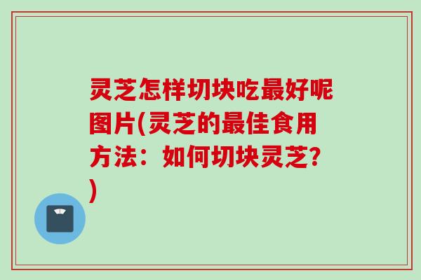 灵芝怎样切块吃最好呢图片(灵芝的最佳食用方法：如何切块灵芝？)