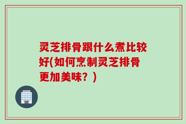 灵芝排骨跟什么煮比较好(如何烹制灵芝排骨更加美味？)