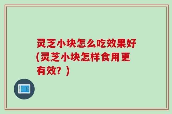 灵芝小块怎么吃效果好(灵芝小块怎样食用更有效？)