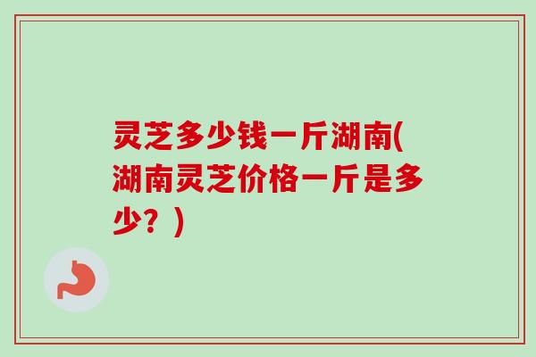 灵芝多少钱一斤湖南(湖南灵芝价格一斤是多少？)