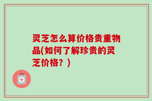 灵芝怎么算价格贵重物品(如何了解珍贵的灵芝价格？)