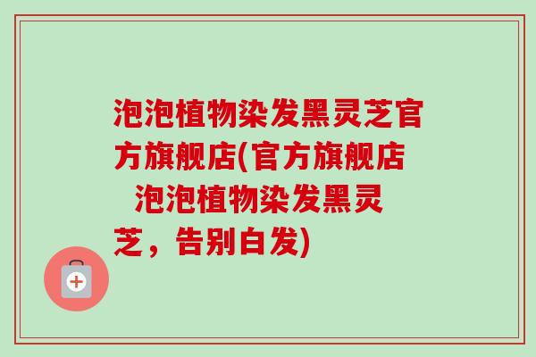 泡泡植物染发黑灵芝官方旗舰店(官方旗舰店  泡泡植物染发黑灵芝，告别白发)