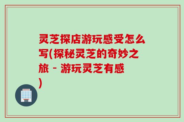 灵芝探店游玩感受怎么写(探秘灵芝的奇妙之旅 - 游玩灵芝有感)