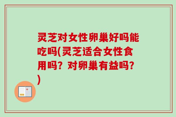 灵芝对女性卵巢好吗能吃吗(灵芝适合女性食用吗？对卵巢有益吗？)
