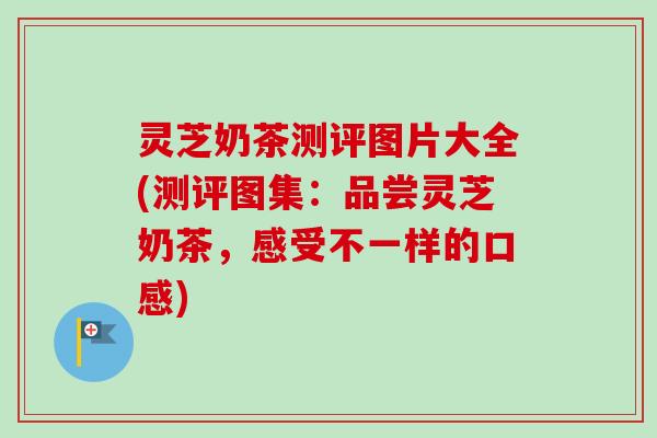 灵芝奶茶测评图片大全(测评图集：品尝灵芝奶茶，感受不一样的口感)