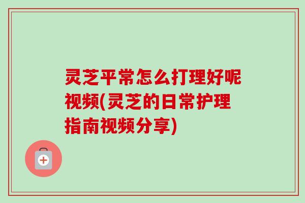 灵芝平常怎么打理好呢视频(灵芝的日常护理指南视频分享)
