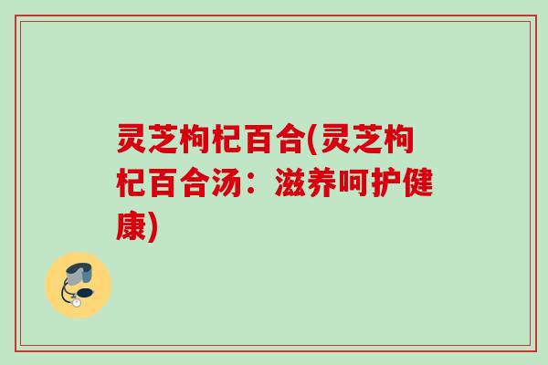 灵芝枸杞百合(灵芝枸杞百合汤：滋养呵护健康)