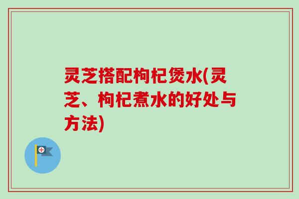 灵芝搭配枸杞煲水(灵芝、枸杞煮水的好处与方法)