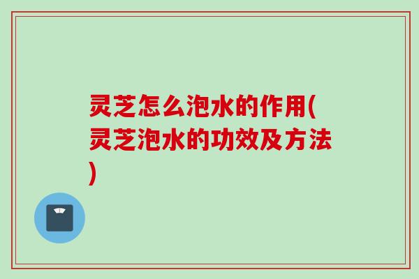 灵芝怎么泡水的作用(灵芝泡水的功效及方法)