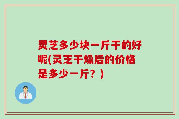 灵芝多少块一斤干的好呢(灵芝干燥后的价格是多少一斤？)