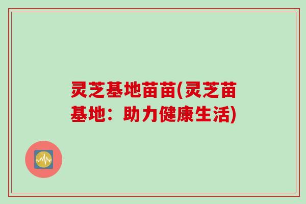 灵芝基地苗苗(灵芝苗基地：助力健康生活)