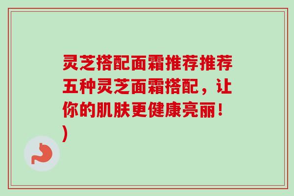 灵芝搭配面霜推荐推荐五种灵芝面霜搭配，让你的肌肤更健康亮丽！)