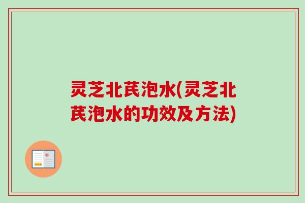 灵芝北芪泡水(灵芝北芪泡水的功效及方法)