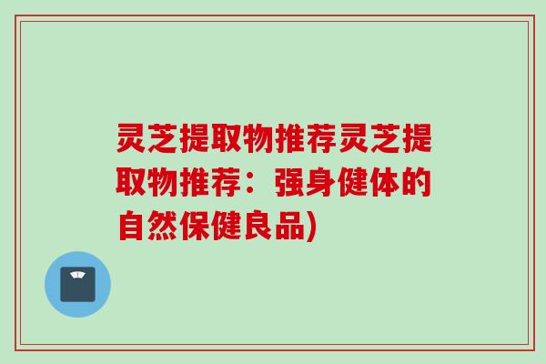 灵芝提取物推荐灵芝提取物推荐：强身健体的自然保健良品)