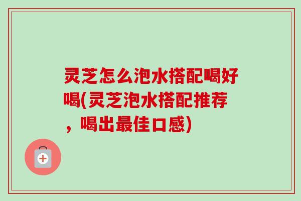 灵芝怎么泡水搭配喝好喝(灵芝泡水搭配推荐，喝出最佳口感)