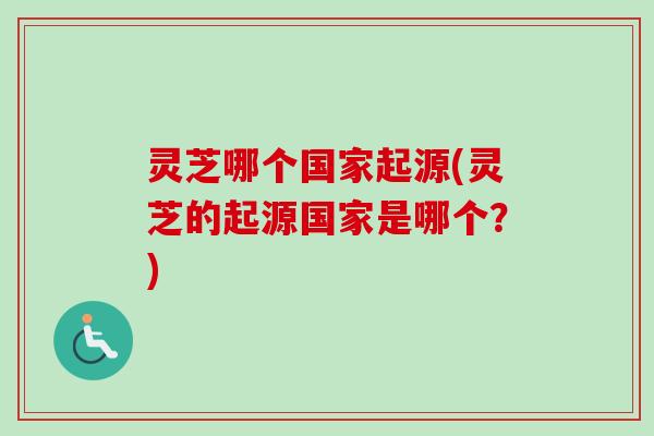 灵芝哪个国家起源(灵芝的起源国家是哪个？)