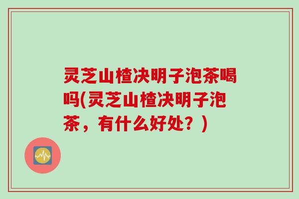 灵芝山楂决明子泡茶喝吗(灵芝山楂决明子泡茶，有什么好处？)