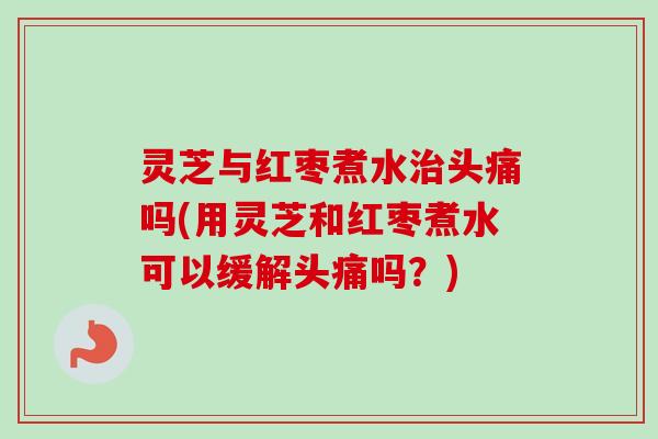 灵芝与红枣煮水治头痛吗(用灵芝和红枣煮水可以缓解头痛吗？)
