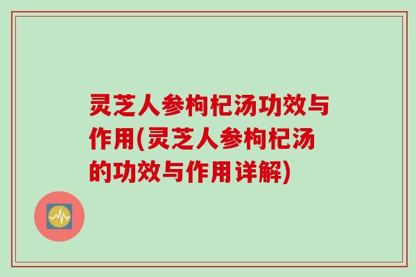 灵芝人参枸杞汤功效与作用(灵芝人参枸杞汤的功效与作用详解)
