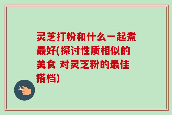 灵芝打粉和什么一起煮好(探讨性质相似的美食 对灵芝粉的佳搭档)
