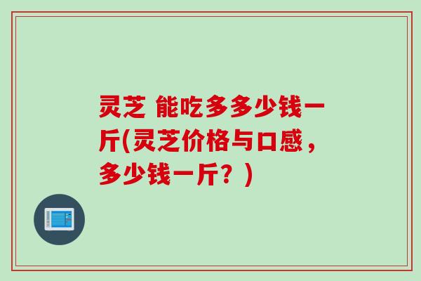 灵芝 能吃多多少钱一斤(灵芝价格与口感，多少钱一斤？)